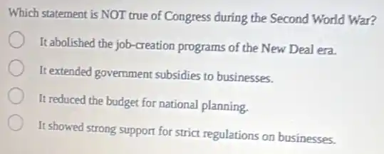 Which statement is NOT true of Congress during the Second World War?
It abolished the job-creation programs of the New Deal era.
It extended government subsidies to businesses.
It reduced the budget for national planning.
It showed strong support for strict regulations on businesses.