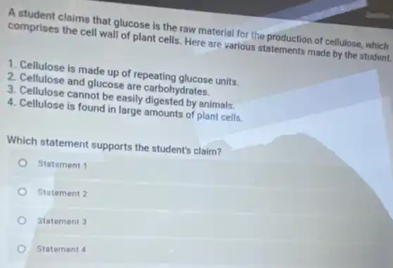 A student claims that glucose is the raw material for the production of cellulose, which
comprises the cell wall of plant cells. Here are various statements made by the student.
1. Cellulose is made up of repeating glucose units.
2. Cellulose and glucose are carbohydrates.
3. Cellulose cannot be easily digested by animals.
4. Cellulose is found in large amounts of plant cells.
Which statement supports the student's claim?
Statement 1
Statement 2
Statement 3
Statement 4