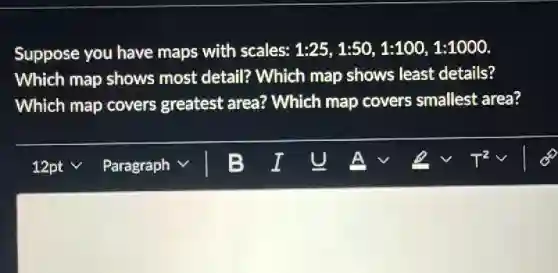 Suppose you have maps with scales: 1:25,1:50,1:100,1:1000
Which map shows most detail? Which map shows least details?
Which map covers greatest area?Which map covers smallest area?