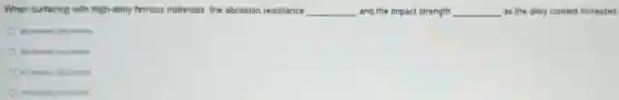 When surfacing with high-alloy ferrous materials, the abrasion resistance __ and the impact strength __ as the alloy content increases.
decreases, decresses
decreases, increases
increases, decreases
increases; increases