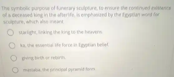 The symbolic purpose of funerary sculpture, to ensure the continued existence
of a deceased king in the afterlife, is emphasized by the Egyptian word for
sculpture, which also meant
starlight, linking the king to the heavens.
ka, the essential life force in Egyptian belief.
giving birth or rebirth.
mastaba, the principal pyramid form.