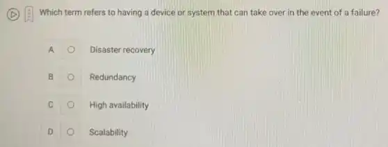 Which term refers to having a device or system that can take over in the event of a failure?
A
Disaster recovery
B
Redundancy
C
High availability
D
Scalability