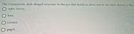 The transparent disk-shaped structure in the eye that bends to allow one to see close objects is the:
optic nerve.
) lens.
) cornea.
pupil.