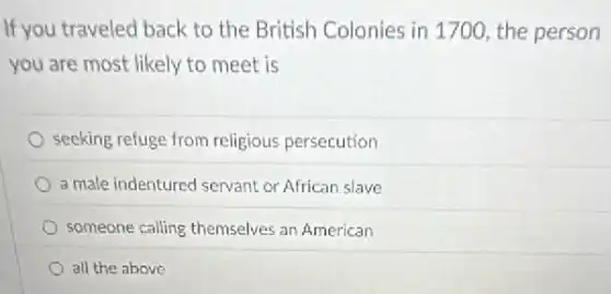 If you traveled back to the British Colonies in 1700, the person
you are most likely to meet is
seeking refuge from religious persecution
a male indentured servant or African slave
someone calling themselves an American
all the above
