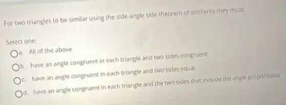 For two triangles to be similar using the side-angle side theorem of similarity they must:
Select one:
a. All of the above
b. have an angle congruent in each triangle and two sides congruent
c. have an angle congruent in each triangle and two sides equal
d. have an angle congruent in each triangle and the two sides that include the angle proportional