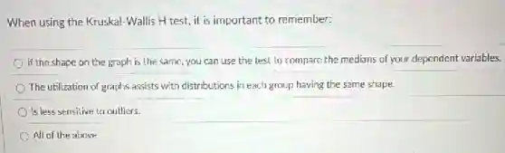 When using the Kruskal -Wallis H test, it is important to remember:
If the shape on the graph is the same, you can use the test to compare.the medians of your dependent variables.
The utilization of graphs assists with distributions in each group having the same shape.
Is less sensitive to outliers.
All of the above