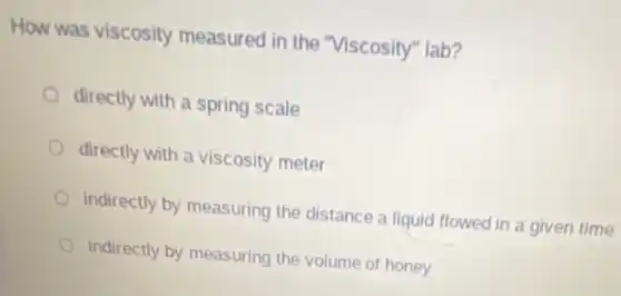How was viscosity measured in the "Viscosity" lab?
directly with a spring scale
directly with a viscosity meter
indirectly by measuring the distance a liquid flowed in a given time
indirectly by measuring the volume of honey