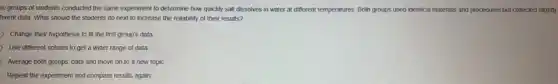 vo groups of students conducted the same experiment to determine how quickly salt dissolves in water at different temperatures. Both groups used identical materials and procedures but collected slightly
terent data. What should the students do next to increase the reliability of their results?
Change their hypothesis to fit the first group's data
Use different solutes to get a wider range of data.
Average both groups' data and move on to a new topic.
Repeat the experiment and compare results again.