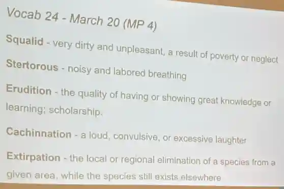 Vocab 24 - March 20 (MP 4)
Squalid - very dirty and unpleasant, a result of poverty or neglect
Stertorous - noisy and labored breathing
Erudition - the quality of having or showing great knowledge or
learning; scholarship.
Cachinnation - a loud, convulsive, or excessive laughter
Extirpation - the local or regional elimination of a species from a
given area, while the species still exists elsewhere