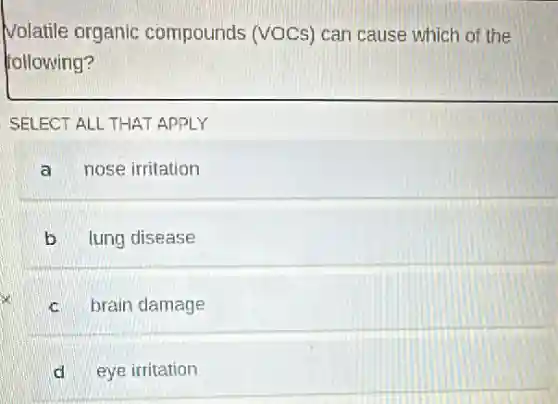 Volatile organic compounds (VOCs) car cause which of the
following?
SELECT ALL THAT APPLY
a nose irritation
b lung disease
c brain damage
d eye irritation
