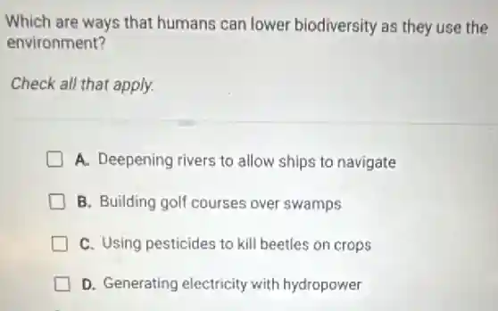 Which are ways that humans can lower biodiversity as they use the
environment?
Check all that apply.
A. Deepening rivers to allow ships to navigate
B. Building golf courses over swamps
C. Using pesticides to kill beetles on crops
D. Generating electricity with hydropower