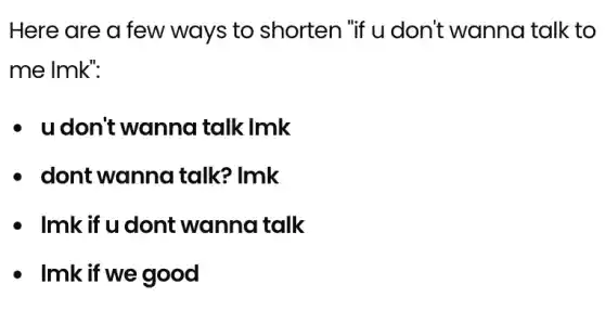 Here are a few ways to shorten "if u don't wanna talk to
me lmk":
- udon't wanna I talk lmk
- dont wanna I talk? Imk
- Imk if u dont wanna talk
- Imk if we good