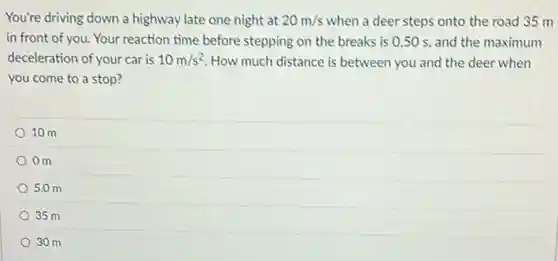 You're driving down a highway late one night at 20m/s when a deer steps onto the road 35 m
in front of you. Your reaction time before stepping on the breaks is 0.50 s, and the maximum
deceleration of your car is 10m/s^2 How much distance is between you and the deer when
you come to a stop?
10 m
Om
5.0 m
35 m
30 m
