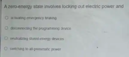 A zero-energy state involves locking out electric power and
activating emergency braking
disconnecting the programming device
neutralizing stored-energy devices
switching to all-pneumatic power