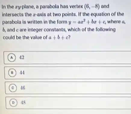 In the zyplane, a parabola has vertex (6,-8) and
intersects the z-axis at two points. If the equation of the
parabola is written in the form y=ax^2+bx+c where a,
b, and c are integer constants, which of the following
could be the value of a+b+c 7
A 42 A
B 44 B
C 46 c
D (D) 48