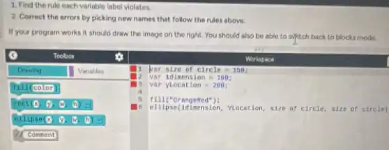1. Find the rule each variable label violates.
2. Correct the errors by picking new names that follow the rules above.
If your program works it should draw the image on the right.You should also be able to syntch back to blocks mode.
Toolbox
Workspace
Drawing Variables I par size of circle - 150;
is var idimension - 100
13 var ylocation=200;
5 angeRed"):
viocation, size of circle size of circle)
