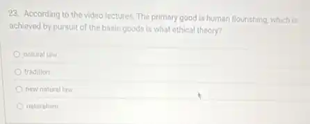 23. According to the video lectures, The primary good is human flourishing which is
achieved by pursuit of the basic goods is what ethical theory?
natural law
tradition
new natural law
naturalism