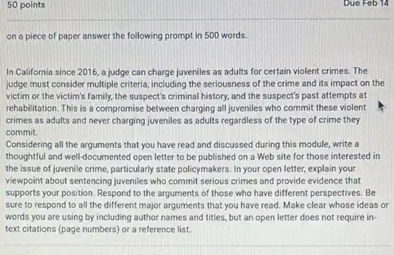 50 points
on a piece of paper answer the following prompt in 500 words.
In California since 2016 a judge can charge juveniles as adults for certain violent crimes. The
judge must consider multiple criteria, including the seriousness of the crime and its impact on the
victim or the victim's family, the suspect's criminal history, and the suspect's past attempts at
rehabilitation. This is a compromise between charging all juveniles who commit these violent
crimes as adults and never charging juveniles as adults regardless of the type of crime they
commit.
Considering all the arguments that you have read and discussed during this module, write a
thoughtful and well-documented open letter to be published on a Web site for those interested in
the issue of juvenile crime, particularly state policymakers. In your open letter, explain your
viewpoint about sentencing juveniles who commit serious crimes and provide evidence that
supports your position. Respond to the arguments of those who have different perspectives. Be
sure to respond to all the different major arguments that you have read. Make clear whose ideas or
words you are using by including author names and titles, but an require in-
text citations (page numbers)or a reference list.