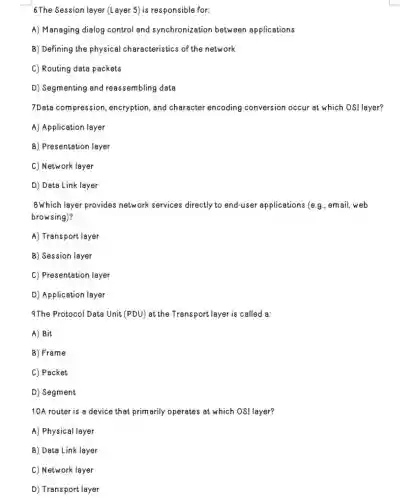 6 The Session layer (Layer 5) is responsible for:
A) Managing dialog control and synchronization between applications
B) Defining the physical characteristics of the network
C) Routing data packets
D) Segmenting and reassembling data
7Data compression encryption, and character encoding conversion occur at which OSI layer?
A) Application layer
B) Presentation layer
C) Network layer
D) Data Link layer
8Which layer provides network services directly to end-user applications (e.g , email, web
browsing)?
A) Transport layer
B) Session layer
C) Presentation layer
D) Application layer
9The Protocol Data Unit (PDU) at the Transport layer is called a:
A) Bit
B) Frame
C) Packet
D) Segment
10A router is a device that primarily operates at which OSI layer?
A) Physical layer
B) Data Link layer
C) Network layer
D) Transport layer