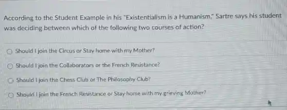 According to the Student Example in his "Existentialism is a Humanism," Sartre says his student
was deciding between which of the following two courses of action?
Should I join the Circus or Stay home with my Mother?
Should I join the Collaborators or the French Resistance?
Should I join the Chess Club or The Philosophy Club?
Should I join the French Resistance or Stay home with my grieving Mother?