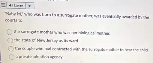"Baby M," who was born to a surrogate mother, was eventually awarded by the
courts to
the surrogate mother who was her biological mother.
the state of New Jersey as its ward.
the couple who had contracted with the surrogate mother to bear the child.
a private adoption agency.