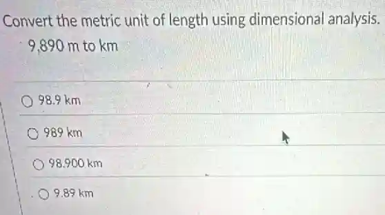 Convert the metric unit of length using dimensional analysis.
9.890 m to km
98.9 km
989 km
98,900 km
9.89 km