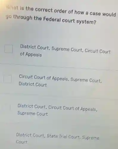 What is the correct order of how a case would
go through the Federal court system?
District Court.Supreme Court . Circuit Court
of Appeals
Circuit Court of Appeals, Supreme Court.
District Court
District Court, Circuit Court of Appeals,
Supreme Court
District Court, State Trial Court, Supreme