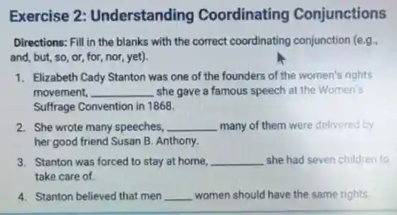Exercise 2:Understanding Coordinating Conjunctions
Directions: Fill in the blanks with the correct coordinating conjunction (e.g.
and, but, so, or for, nor, yet).
1. Elizabeth Cady Stanton was one of the founders of the women's rights
movement, __ she gave a famous speech at the Women's
Suffrage Convention in 1868.
2. She wrote many speeches, __ many of them were delivered by
her good friend Susan B. Anthony.
3. Stanton was forced to stay at home, __ she had seven children to
take care of.
4. Stanton believed that men __ women should have the same rights.