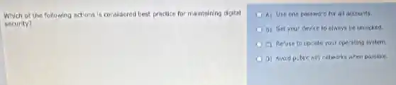 Which of the following actions is considered best practice for maintoining digital
security?
A) Use one passward for all accounts.
B) Set your device to always be unlocked.
C) Refuse to upsets your operating system.
a) Avoid public wif networks when passible.