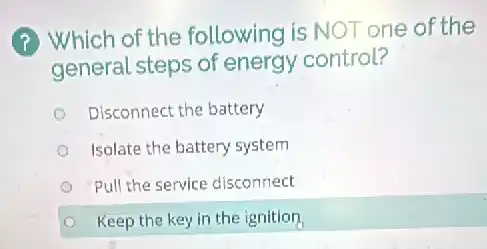 (?) Which of the following is NOT one of the
general steps of energy control?
Disconnect the battery
Isolate the battery system
Pull the service disconnect
Keep the key in the ignition