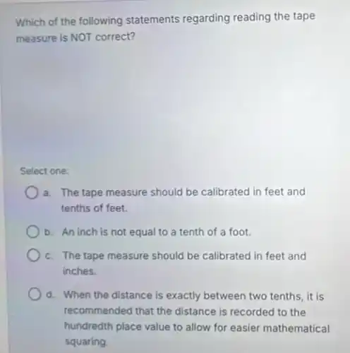 Which of the following statements regarding reading the tape
measure is NOT correct?
Select one:
a. The tape measure should be calibrated in feet and
tenths of feet.
b. An inch is not equal to a tenth of a foot.
c. The tape measure should be calibrated in feet and
inches.
d. When the distance is exactly between two tenths, it is
recommended that the distance is recorded to the