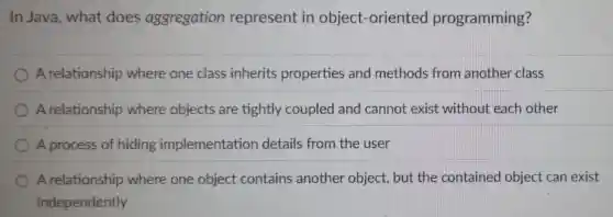 In Java, what does aggregation represent in object-oriented programming?
A relationship where one class inherits properties and methods from another class
A relationship where objects are tightly coupled and cannot exist without each other
A process of hiding implementation details from the user
A relationship where one object contains another object, but the contained object can exist
independently
