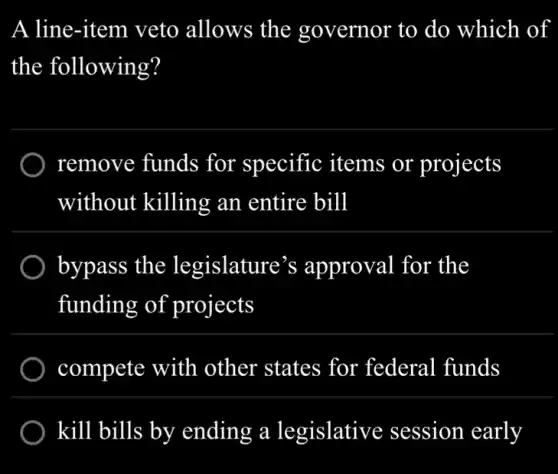 A line-item veto allows the governor to do which of
the following?
) remove funds for specific items or projects
without killing an entire bill
) bypass the legislature's approval for the
funding of projects
compete with other states for federal funds
kill bills by ending a legislative session early