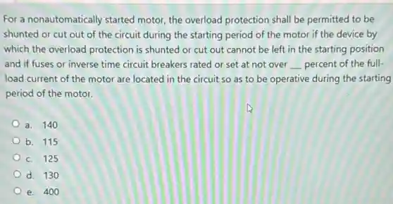 For a nonautomatically started motor, the overload protection shall be permitted to be
shunted or cut out of the circuit during the starting period of the motor if the device by
which the overload protection is shunted or cut out cannot be left in the starting position
and if fuses or inverse time circuit breakers rated or set at not over __ percent of the full
load current of the motor are located in the circuit so as to be operative during the starting
period of the motor.
a. 140
b. 115
C. 125
d. 130
e. 400
