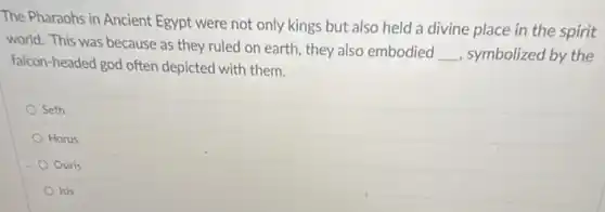 The Pharaohs in Ancient Egypt were not only kings but also held a divine place in the spirit
world. This was because as they ruled on earth, they also embodied
__ symbolized by the
falcon-headed god often depicted with them.
Seth
Horus
Osiris
Isis