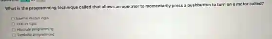 What is the programming technique called that allows an operator to momentarily press a pushbutton to turn on a motor called?
Internal output logic
Seal-in logic
Absolute programming
Symbolic programming