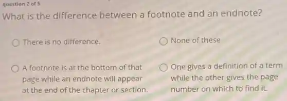 question 2 of 5
What is the difference between a footnote and an endnote?
There is no difference.
None of these
A footnote is at the bottom of that
page while an endnote will appear
at the end of the chapter or section.
One gives a definition of a term
while the other gives the page
number on which to find it.