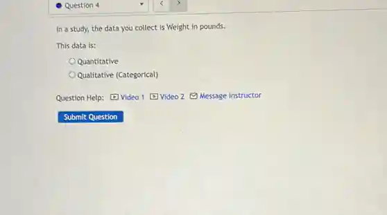 Question 4
In a study, the data you collect is Weight in pounds.
This data is:
Quantitative
Qualitative (Categorical)