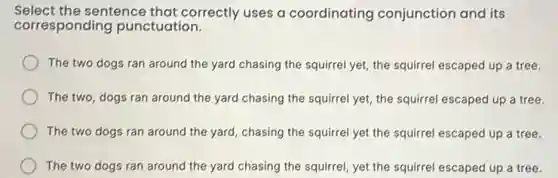 Select the sentence that correctly uses a coordinating conjunction and its
corresponding punctuation.
The two dogs ran around the yard chasing the squirrel yet, the squirrel escaped up a tree.
The two, dogs ran around the yard chasing the squirrel yet, the squirrel escaped up a tree.
The two dogs ran around the yard, chasing the squirrel yet the squirrel escaped up a tree.
The two dogs ran around the yard chasing the squirrel, yet the squirrel escaped up a tree.