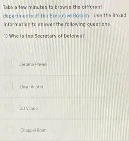 Take a few minutes to browse the different
departments of the Executive Branch. Use the linked
information to answer the following questions.
1) Who is the Secretary of Defense?
Jerome Powell
Lloyd Austin
JD Vance
Chappel Roan