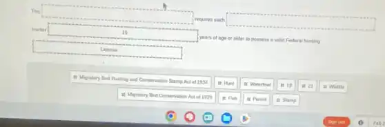 The
square 
irequires each
square 
hunter
square 
years of age or older to possess a valid Federal hunting
II Migratory Bird Hunting and Conservation Stamp Act of 1934
it Hunt
it Waterfow
is 10
is 21
is Wildife
it Migratory Bird Conservation Act of 1929
It Fish
it Pormit
is Stamp