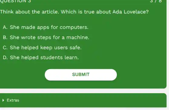 Think about the article.. Which is true about Ada Lovelace?
A. She made apps for computers.
B. She wrote steps for a machine.
C. She helped keep users safe.
D. She helped students learn.