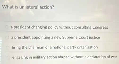 What is unilateral action?
a president changing policy without consulting Congress
a president appointing a new Supreme Court justice
firing the chairman of a national party organization
engaging in military action abroad without a declaration of war
