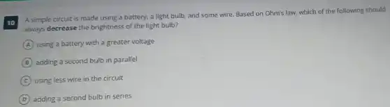 10
A simple circuit is made using a battery, a light bulb, and some wire. Based on Ohm's law, which of the following should
always decrease the brightness of the light bulb?
A using a battery with a greater voltage
B adding a second bulb in parallel
C using less wire in the circuit
D adding a second bulb in series