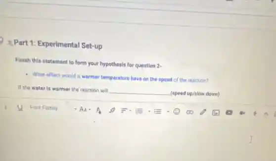 2 Part 1:Experimental Set-up
Finish this statement to form your hypothesis for question 2-
- What effect would a warmer temperature have on the speed of the reaction?
If the water is warmer the reaction will
__ (speed up/slow down)