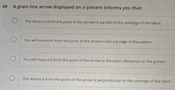 48. A grain line arrow displayed on a pattern informs you that:
The distance from the point of the arrows is parallel to the selvedge of the fabric
You will measure from the point of the arrow to the cut edge of the pattern
You will measure form the point of the arrow to the seam allowance on the pattern
The distance from the point of the arrow is perpendicular to the selvedge of the fabric