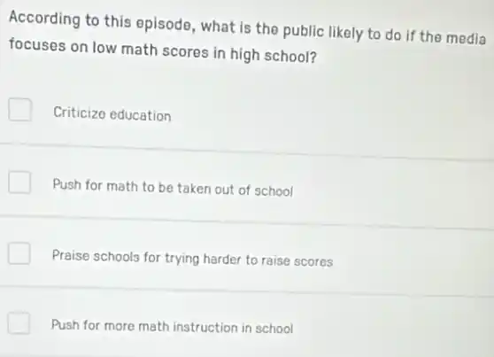 According to this episode , what is the public likely to do if the media
focuses on low math scores in high school?
Criticize education
Push for math to be taken out of school
Praise schools for trying harder to raise scores
Push for more math instruction in school