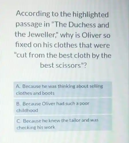According to the highlighted
passage in "The Duchess and
the Jeweller;why is Oliver so
fixed on his clothes that were
"cut from the best cloth by the
best scissors"?
A. Because he was thinking about selling
clothes and boots
B. Because Oliver had such a poor
childhood
C. Because he knew the tailor and was
checking his work
