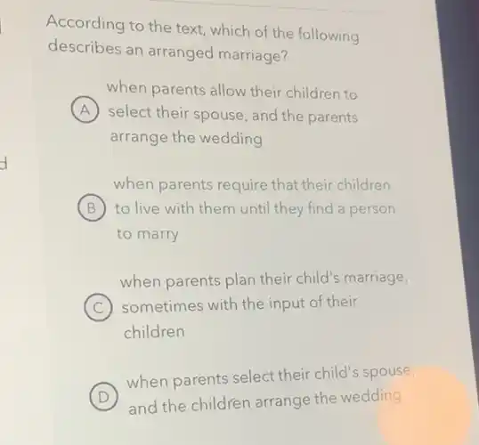 According to the text which of the following
describes an arranged marriage?
when parents allow their children to
A select their spouse, and the parents A
arrange the wedding
when parents require that their children
B to live with them until they find a person
to marry
when parents plan their child's marriage,
C ) sometimes with the input of their
children
D
when parents select their child's spouse,
D and the children arrange the wedding