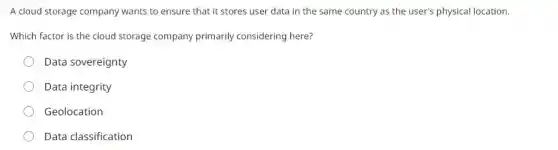 A cloud storage company wants to ensure that it stores user data in the same country as the user's physical location.
Which factor is the cloud storage company primarily considering here?
Data sovereignty
Data integrity
Geolocation
Data classification